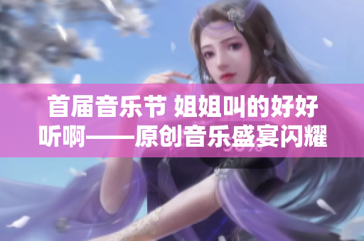 首届音乐节 姐姐叫的好好听啊——原创音乐盛宴闪耀城市！