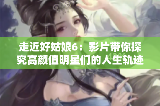 走近好姑娘6：影片带你探究高颜值明星们的人生轨迹