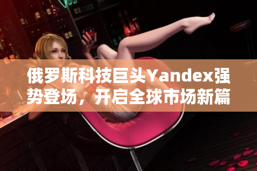 俄罗斯科技巨头Yandex强势登场，开启全球市场新篇章