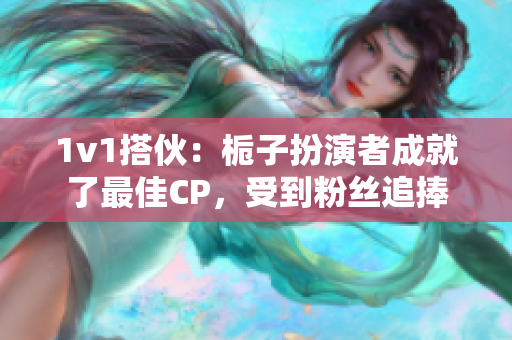 1v1搭伙：栀子扮演者成就了最佳CP，受到粉丝追捧