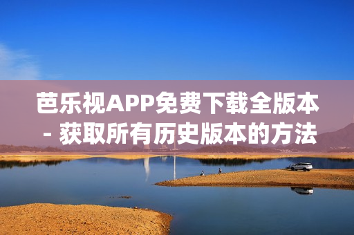 芭乐视APP免费下载全版本 - 获取所有历史版本的方法分享(1)