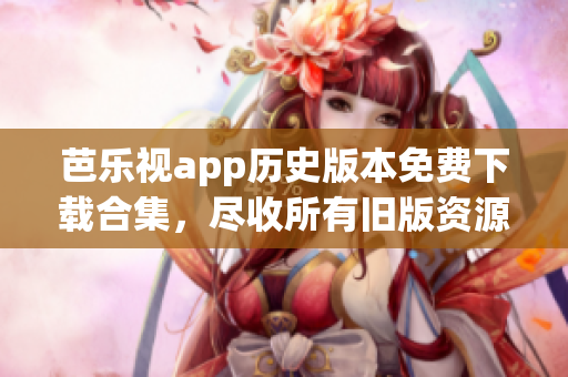 芭乐视app历史版本免费下载合集，尽收所有旧版资源