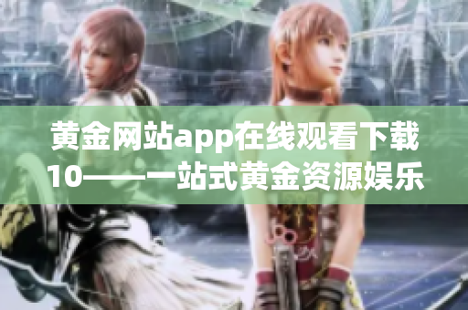 黄金网站app在线观看下载10——一站式黄金资源娱乐平台(1)