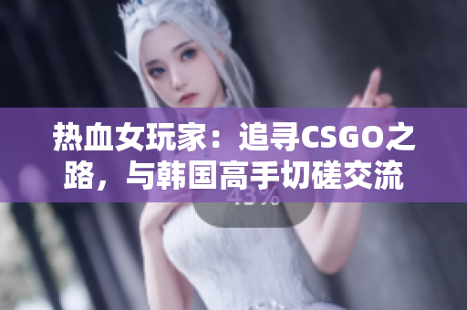 热血女玩家：追寻CSGO之路，与韩国高手切磋交流