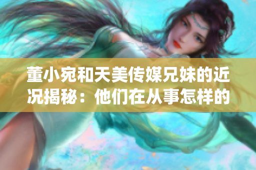 董小宛和天美传媒兄妹的近况揭秘：他们在从事怎样的工作？(1)