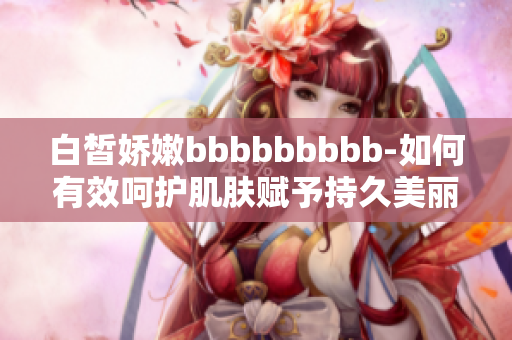 白皙娇嫩bbbbbbbbb-如何有效呵护肌肤赋予持久美丽？