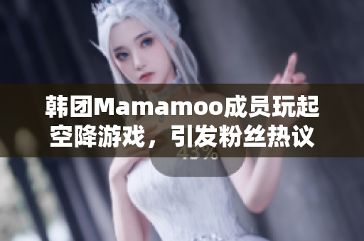 韩团Mamamoo成员玩起空降游戏，引发粉丝热议