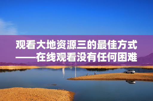 观看大地资源三的最佳方式——在线观看没有任何困难