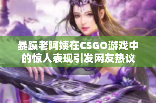 暴躁老阿姨在CSGO游戏中的惊人表现引发网友热议