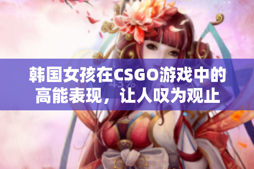 韩国女孩在CSGO游戏中的高能表现，让人叹为观止