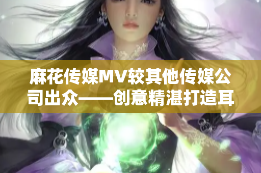 麻花传媒MV较其他传媒公司出众——创意精湛打造耳目一新视听享受