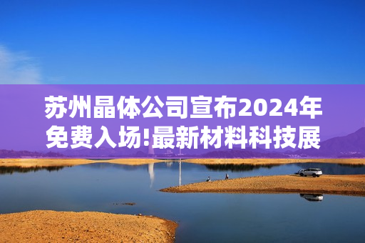 苏州晶体公司宣布2024年免费入场!最新材料科技展览惊艳亮相