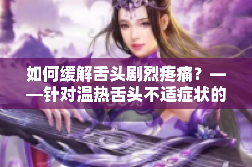 如何缓解舌头剧烈疼痛？——针对温热舌头不适症状的解决方案