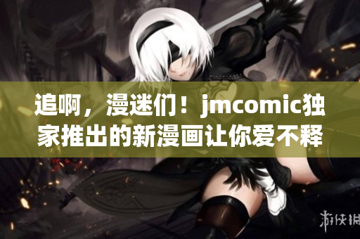 追啊，漫迷们！jmcomic独家推出的新漫画让你爱不释手