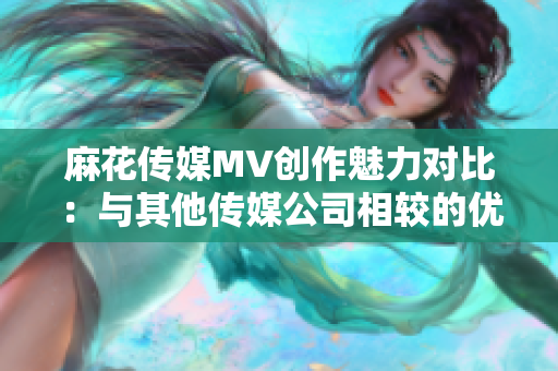 麻花传媒MV创作魅力对比：与其他传媒公司相较的优势与特色