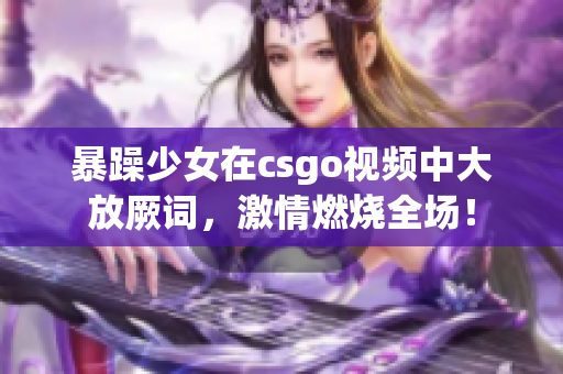 暴躁少女在csgo视频中大放厥词，激情燃烧全场！