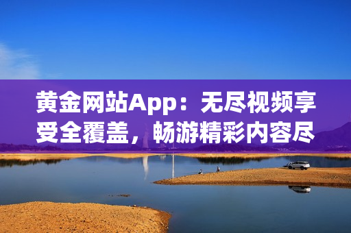 黄金网站App：无尽视频享受全覆盖，畅游精彩内容尽在其中