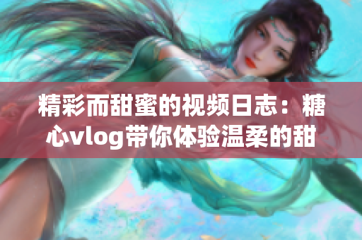 精彩而甜蜜的视频日志：糖心vlog带你体验温柔的甜蜜生活