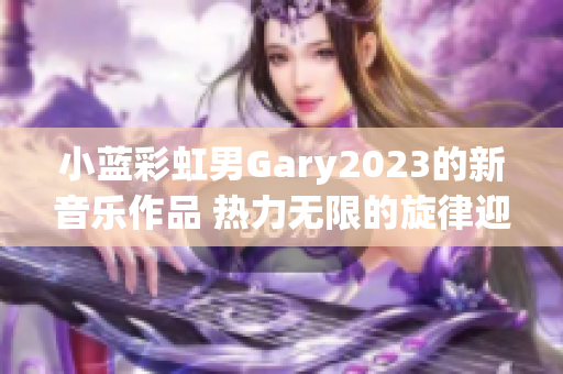 小蓝彩虹男Gary2023的新音乐作品 热力无限的旋律迎接新风潮