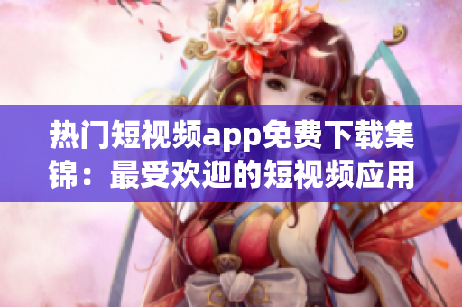 热门短视频app免费下载集锦：最受欢迎的短视频应用推荐