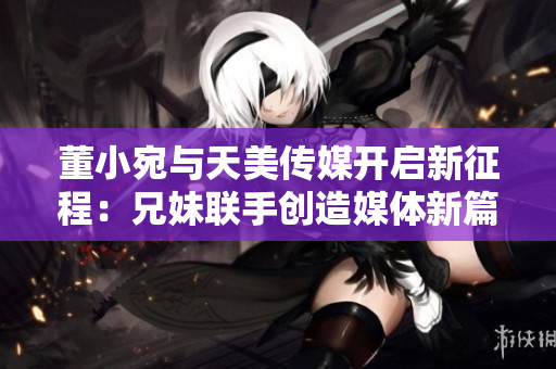 董小宛与天美传媒开启新征程：兄妹联手创造媒体新篇章