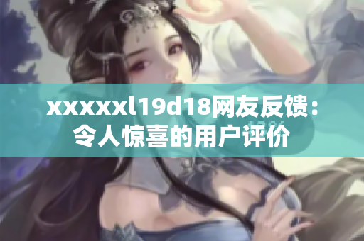 xxxxxl19d18网友反馈：令人惊喜的用户评价