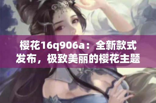 樱花16q906a：全新款式发布，极致美丽的樱花主题手机