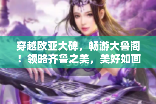 穿越欧亚大碑，畅游大鲁阁！领略齐鲁之美，美好如画！