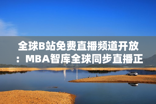 全球B站免费直播频道开放：MBA智库全球同步直播正式上线