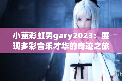 小蓝彩虹男gary2023：展现多彩音乐才华的奇迹之旅