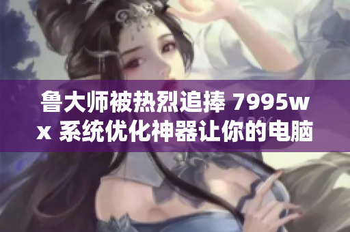 鲁大师被热烈追捧 7995wx 系统优化神器让你的电脑飞起来