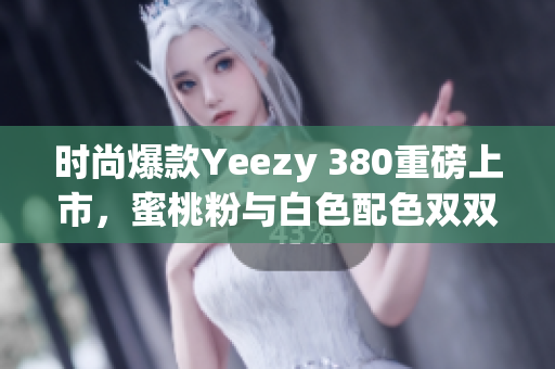 时尚爆款Yeezy 380重磅上市，蜜桃粉与白色配色双双亮相