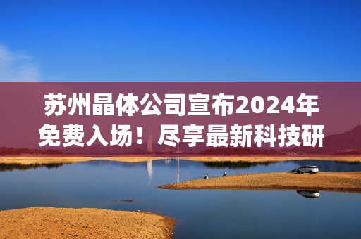 苏州晶体公司宣布2024年免费入场！尽享最新科技研发成果展示(1)