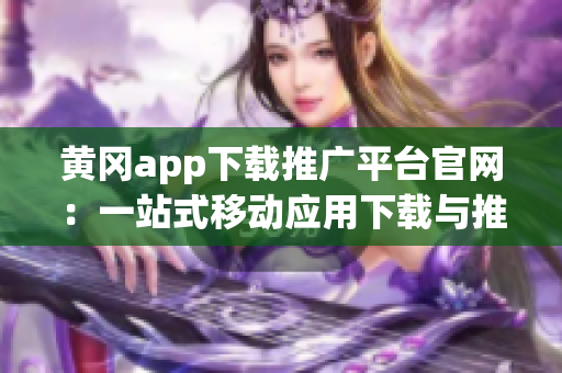 黄冈app下载推广平台官网：一站式移动应用下载与推广服务(1)