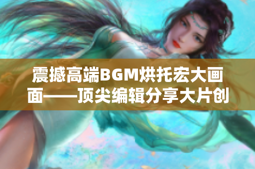 震撼高端BGM烘托宏大画面——顶尖编辑分享大片创作秘籍