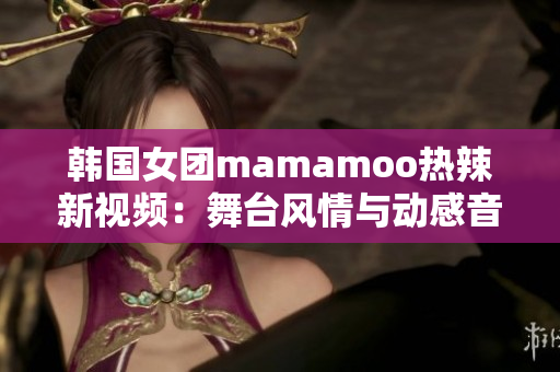 韩国女团mamamoo热辣新视频：舞台风情与动感音乐完美融合！