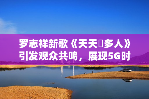 罗志祥新歌《天天奭多人》引发观众共鸣，展现5G时代的多元魅力