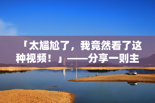 「太尴尬了，我竟然看了这种视频！」——分享一则主流社交媒体现象的现象报道