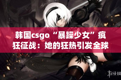 韩国csgo“暴躁少女”疯狂征战：她的狂热引发全球关注！