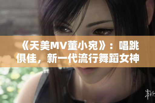 《天美MV董小宛》：唱跳俱佳，新一代流行舞蹈女神再现音乐界