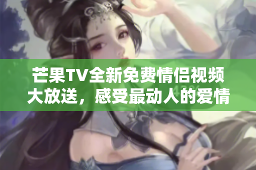 芒果TV全新免费情侣视频大放送，感受最动人的爱情故事！