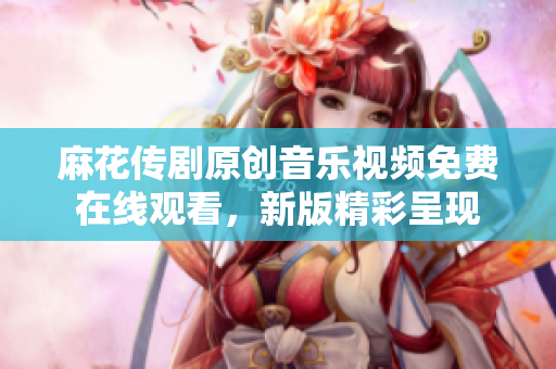 麻花传剧原创音乐视频免费在线观看，新版精彩呈现