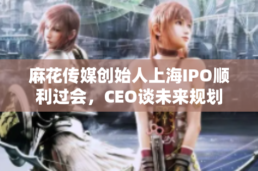 麻花传媒创始人上海IPO顺利过会，CEO谈未来规划