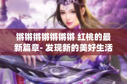 锵锵锵锵锵锵锵 红桃的最新篇章- 发现新的美好生活(1)