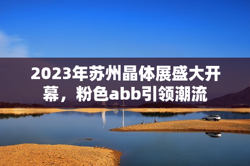 2023年苏州晶体展盛大开幕，粉色abb引领潮流