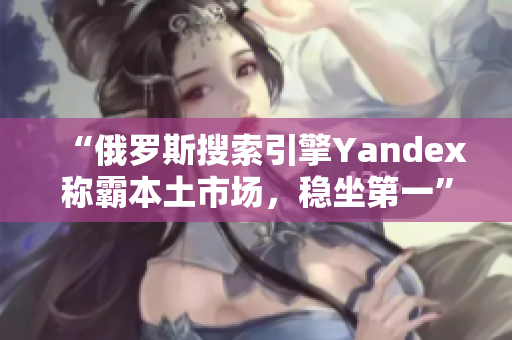 “俄罗斯搜索引擎Yandex称霸本土市场，稳坐第一”