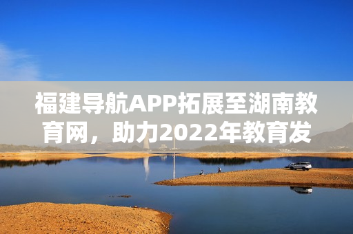 福建导航APP拓展至湖南教育网，助力2022年教育发展