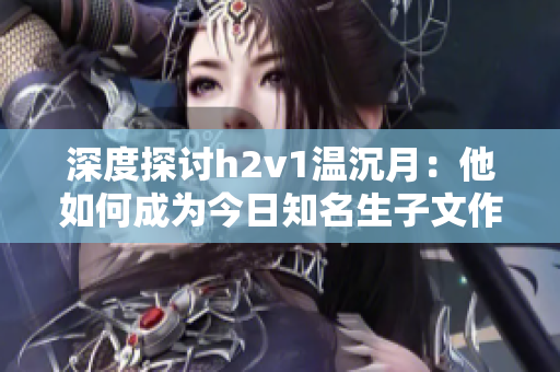 深度探讨h2v1温沉月：他如何成为今日知名生子文作家？