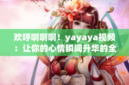 欢呼啊啊啊！yayaya视频：让你的心情瞬间升华的全新体验