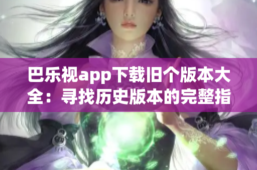 巴乐视app下载旧个版本大全：寻找历史版本的完整指南